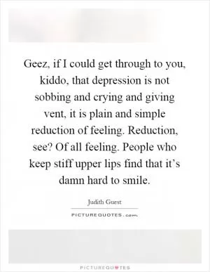 Geez, if I could get through to you, kiddo, that depression is not sobbing and crying and giving vent, it is plain and simple reduction of feeling. Reduction, see? Of all feeling. People who keep stiff upper lips find that it’s damn hard to smile Picture Quote #1