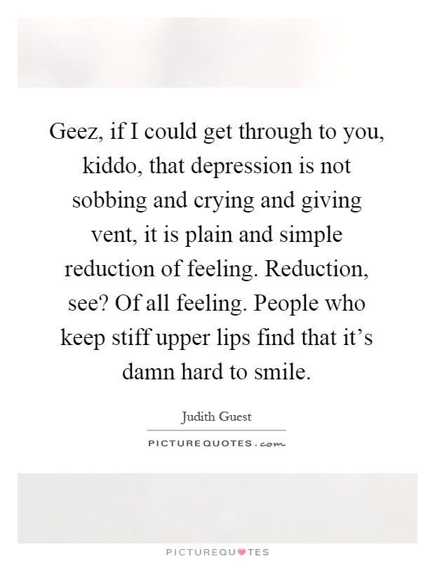 Geez, if I could get through to you, kiddo, that depression is not sobbing and crying and giving vent, it is plain and simple reduction of feeling. Reduction, see? Of all feeling. People who keep stiff upper lips find that it's damn hard to smile Picture Quote #1