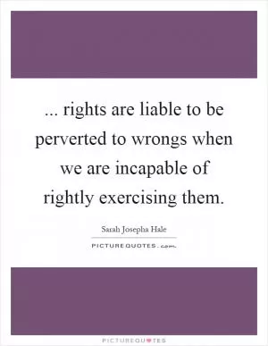 ... rights are liable to be perverted to wrongs when we are incapable of rightly exercising them Picture Quote #1