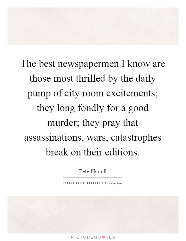 The best newspapermen I know are those most thrilled by the daily pump of city room excitements; they long fondly for a good murder; they pray that assassinations, wars, catastrophes break on their editions Picture Quote #1