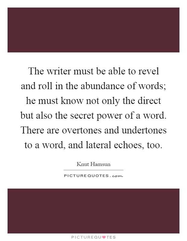 The writer must be able to revel and roll in the abundance of words; he must know not only the direct but also the secret power of a word. There are overtones and undertones to a word, and lateral echoes, too Picture Quote #1