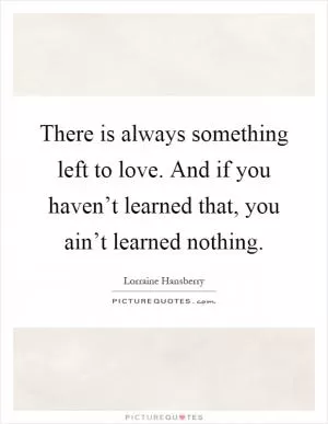 There is always something left to love. And if you haven’t learned that, you ain’t learned nothing Picture Quote #1