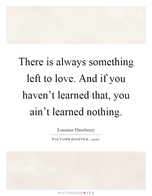 There is always something left to love. And if you haven't learned that, you ain't learned nothing Picture Quote #1