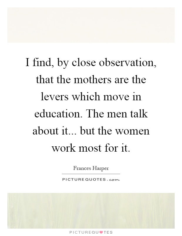 I find, by close observation, that the mothers are the levers which move in education. The men talk about it... but the women work most for it Picture Quote #1