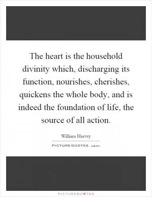 The heart is the household divinity which, discharging its function, nourishes, cherishes, quickens the whole body, and is indeed the foundation of life, the source of all action Picture Quote #1