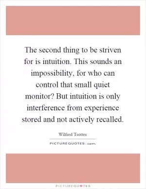 The second thing to be striven for is intuition. This sounds an impossibility, for who can control that small quiet monitor? But intuition is only interference from experience stored and not actively recalled Picture Quote #1