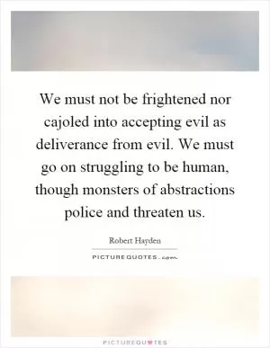 We must not be frightened nor cajoled into accepting evil as deliverance from evil. We must go on struggling to be human, though monsters of abstractions police and threaten us Picture Quote #1