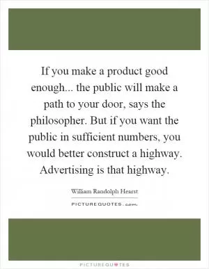 If you make a product good enough... the public will make a path to your door, says the philosopher. But if you want the public in sufficient numbers, you would better construct a highway. Advertising is that highway Picture Quote #1
