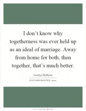 I don’t know why togetherness was ever held up as an ideal of marriage. Away from home for both, then together, that’s much better Picture Quote #1