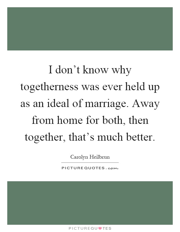 I don't know why togetherness was ever held up as an ideal of marriage. Away from home for both, then together, that's much better Picture Quote #1