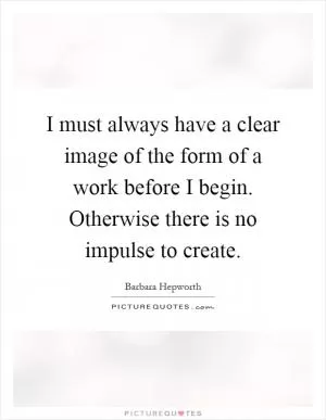 I must always have a clear image of the form of a work before I begin. Otherwise there is no impulse to create Picture Quote #1