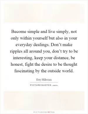 Become simple and live simply, not only within yourself but also in your everyday dealings. Don’t make ripples all around you, don’t try to be interesting, keep your distance, be honest, fight the desire to be thought fascinating by the outside world Picture Quote #1