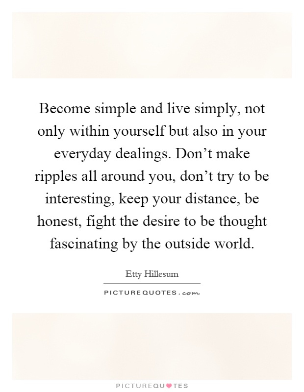 Become simple and live simply, not only within yourself but also in your everyday dealings. Don't make ripples all around you, don't try to be interesting, keep your distance, be honest, fight the desire to be thought fascinating by the outside world Picture Quote #1
