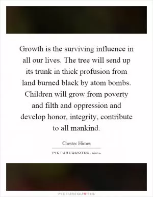 Growth is the surviving influence in all our lives. The tree will send up its trunk in thick profusion from land burned black by atom bombs. Children will grow from poverty and filth and oppression and develop honor, integrity, contribute to all mankind Picture Quote #1