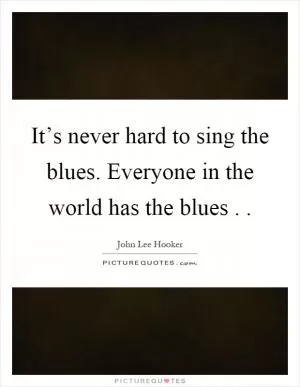 It’s never hard to sing the blues. Everyone in the world has the blues Picture Quote #1