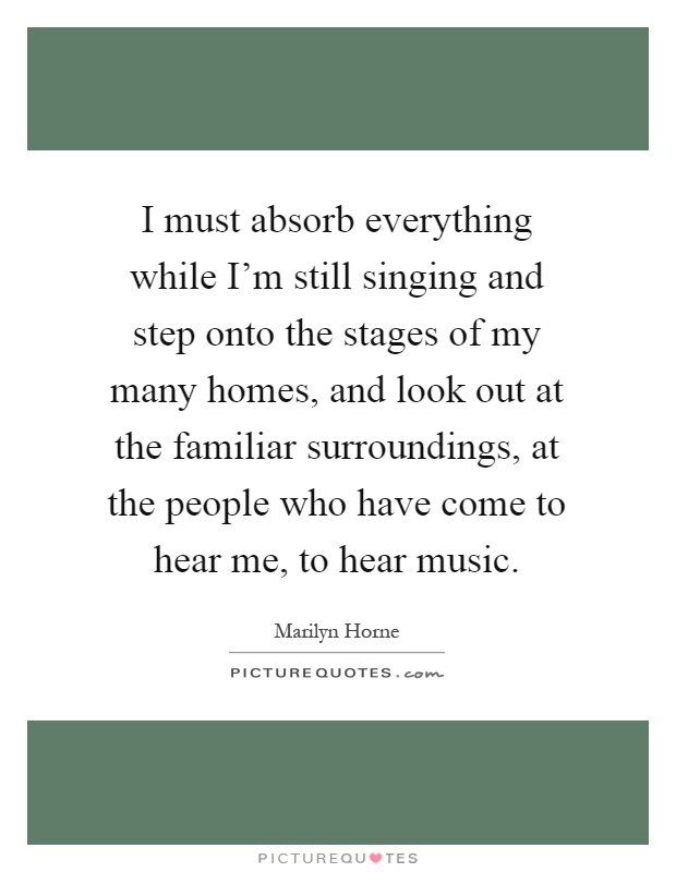 I must absorb everything while I'm still singing and step onto the stages of my many homes, and look out at the familiar surroundings, at the people who have come to hear me, to hear music Picture Quote #1