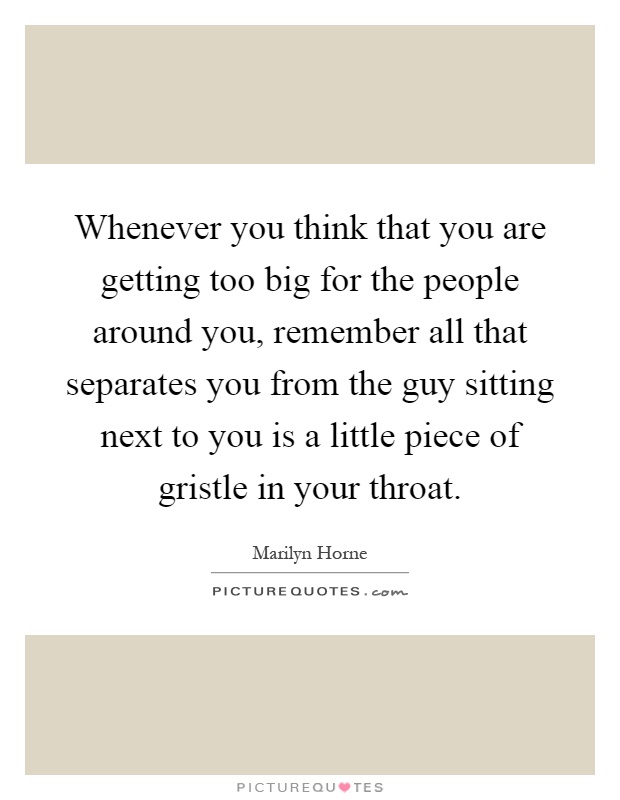 Whenever you think that you are getting too big for the people around you, remember all that separates you from the guy sitting next to you is a little piece of gristle in your throat Picture Quote #1