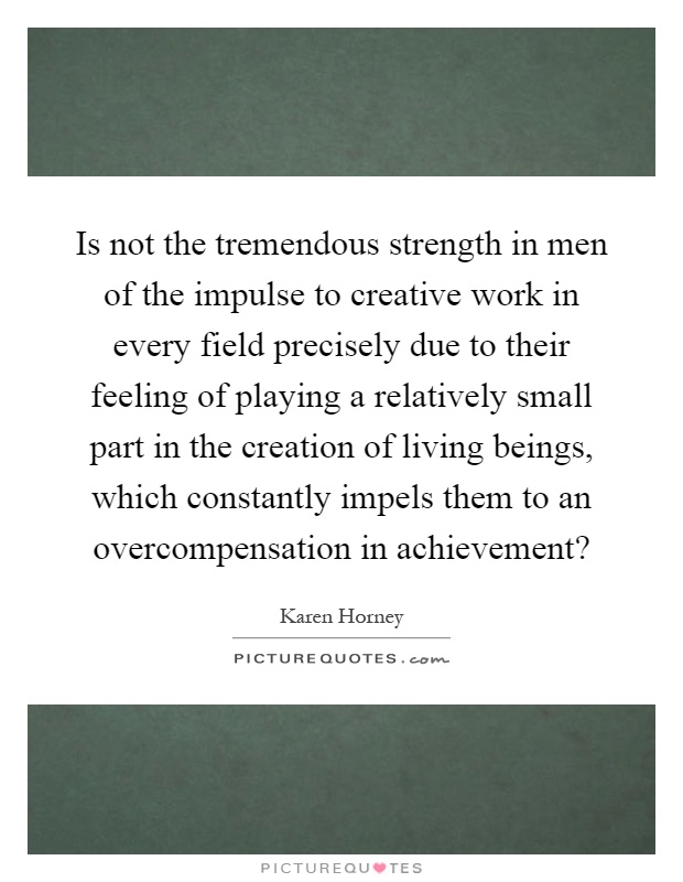 Is not the tremendous strength in men of the impulse to creative work in every field precisely due to their feeling of playing a relatively small part in the creation of living beings, which constantly impels them to an overcompensation in achievement? Picture Quote #1