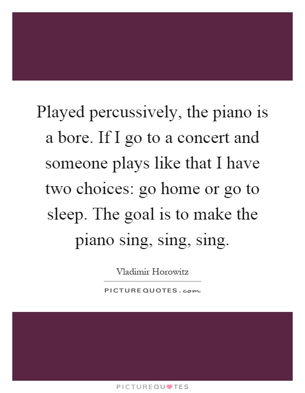 Played percussively, the piano is a bore. If I go to a concert and someone plays like that I have two choices: go home or go to sleep. The goal is to make the piano sing, sing, sing Picture Quote #1