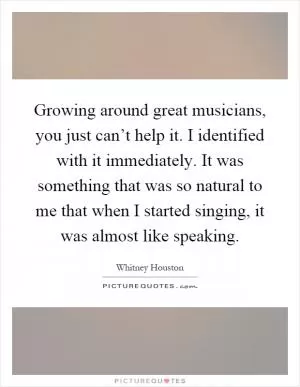 Growing around great musicians, you just can’t help it. I identified with it immediately. It was something that was so natural to me that when I started singing, it was almost like speaking Picture Quote #1
