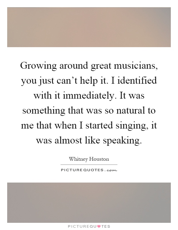 Growing around great musicians, you just can't help it. I identified with it immediately. It was something that was so natural to me that when I started singing, it was almost like speaking Picture Quote #1