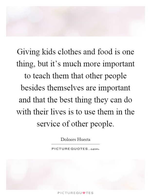Giving kids clothes and food is one thing, but it's much more important to teach them that other people besides themselves are important and that the best thing they can do with their lives is to use them in the service of other people Picture Quote #1