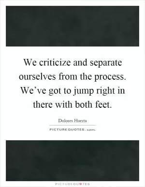 We criticize and separate ourselves from the process. We’ve got to jump right in there with both feet Picture Quote #1