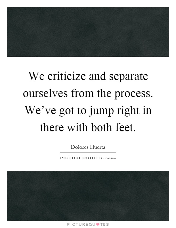 We criticize and separate ourselves from the process. We've got to jump right in there with both feet Picture Quote #1