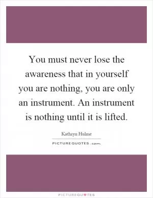 You must never lose the awareness that in yourself you are nothing, you are only an instrument. An instrument is nothing until it is lifted Picture Quote #1