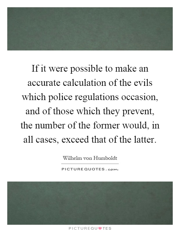 If it were possible to make an accurate calculation of the evils which police regulations occasion, and of those which they prevent, the number of the former would, in all cases, exceed that of the latter Picture Quote #1