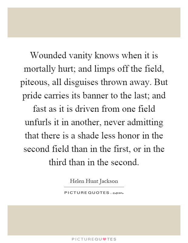 Wounded vanity knows when it is mortally hurt; and limps off the field, piteous, all disguises thrown away. But pride carries its banner to the last; and fast as it is driven from one field unfurls it in another, never admitting that there is a shade less honor in the second field than in the first, or in the third than in the second Picture Quote #1