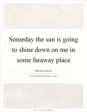 Someday the sun is going to shine down on me in some faraway place Picture Quote #1