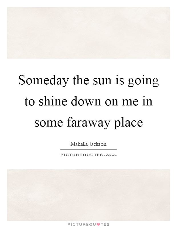 Someday the sun is going to shine down on me in some faraway place Picture Quote #1