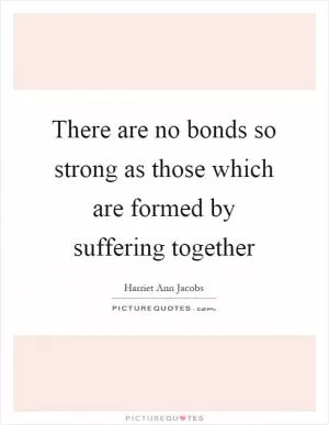 There are no bonds so strong as those which are formed by suffering together Picture Quote #1
