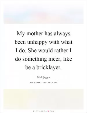 My mother has always been unhappy with what I do. She would rather I do something nicer, like be a bricklayer Picture Quote #1