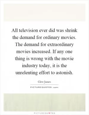 All television ever did was shrink the demand for ordinary movies. The demand for extraordinary movies increased. If any one thing is wrong with the movie industry today, it is the unrelenting effort to astonish Picture Quote #1
