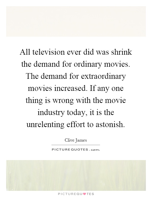 All television ever did was shrink the demand for ordinary movies. The demand for extraordinary movies increased. If any one thing is wrong with the movie industry today, it is the unrelenting effort to astonish Picture Quote #1