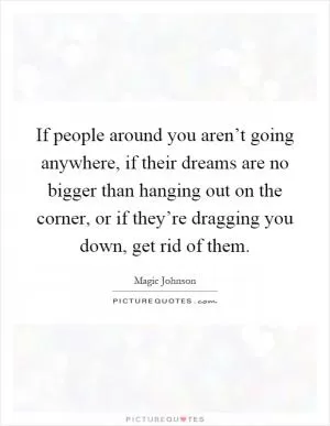 If people around you aren’t going anywhere, if their dreams are no bigger than hanging out on the corner, or if they’re dragging you down, get rid of them Picture Quote #1