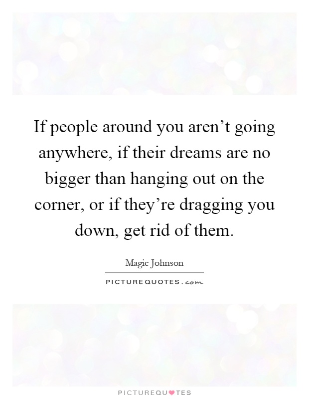 If people around you aren't going anywhere, if their dreams are no bigger than hanging out on the corner, or if they're dragging you down, get rid of them Picture Quote #1
