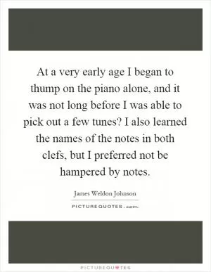 At a very early age I began to thump on the piano alone, and it was not long before I was able to pick out a few tunes? I also learned the names of the notes in both clefs, but I preferred not be hampered by notes Picture Quote #1