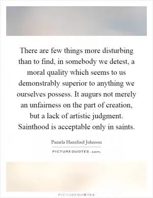 There are few things more disturbing than to find, in somebody we detest, a moral quality which seems to us demonstrably superior to anything we ourselves possess. It augurs not merely an unfairness on the part of creation, but a lack of artistic judgment. Sainthood is acceptable only in saints Picture Quote #1