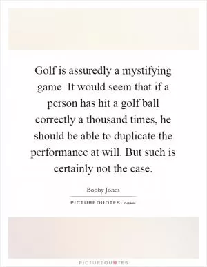 Golf is assuredly a mystifying game. It would seem that if a person has hit a golf ball correctly a thousand times, he should be able to duplicate the performance at will. But such is certainly not the case Picture Quote #1