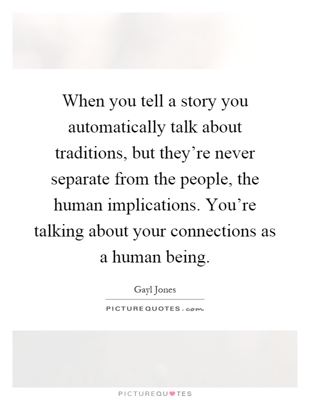 When you tell a story you automatically talk about traditions, but they're never separate from the people, the human implications. You're talking about your connections as a human being Picture Quote #1