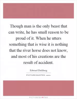Though man is the only beast that can write, he has small reason to be proud of it. When he utters something that is wise it is nothing that the river horse does not know, and most of his creations are the result of accident Picture Quote #1