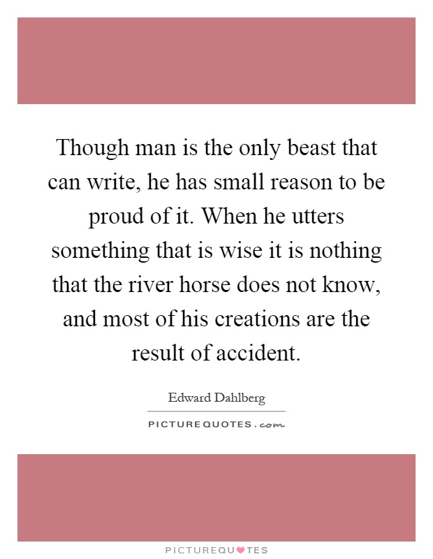Though man is the only beast that can write, he has small reason to be proud of it. When he utters something that is wise it is nothing that the river horse does not know, and most of his creations are the result of accident Picture Quote #1