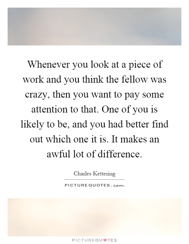 Whenever you look at a piece of work and you think the fellow was crazy, then you want to pay some attention to that. One of you is likely to be, and you had better find out which one it is. It makes an awful lot of difference Picture Quote #1