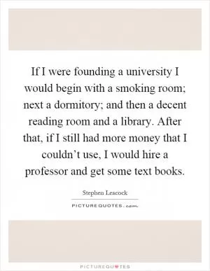 If I were founding a university I would begin with a smoking room; next a dormitory; and then a decent reading room and a library. After that, if I still had more money that I couldn’t use, I would hire a professor and get some text books Picture Quote #1