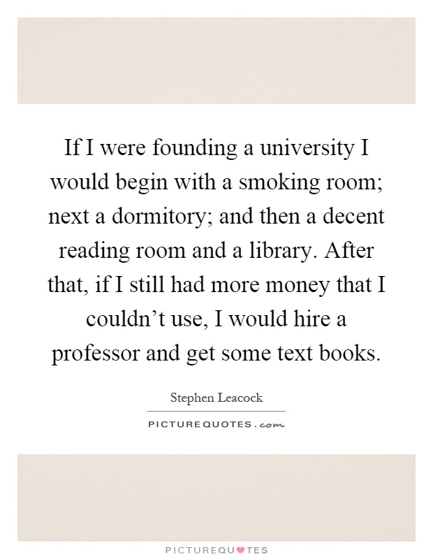 If I were founding a university I would begin with a smoking room; next a dormitory; and then a decent reading room and a library. After that, if I still had more money that I couldn't use, I would hire a professor and get some text books Picture Quote #1