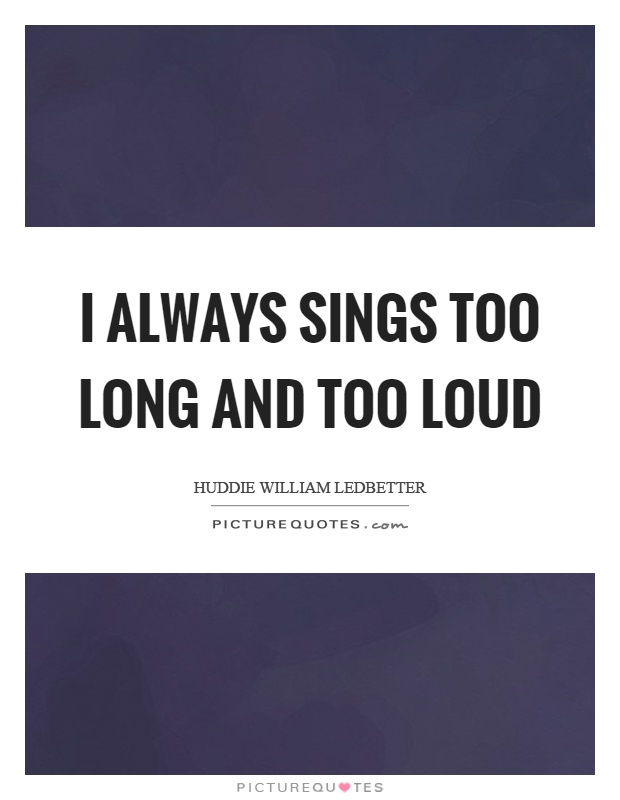 I always sings too long and too loud Picture Quote #1