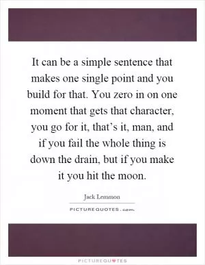 It can be a simple sentence that makes one single point and you build for that. You zero in on one moment that gets that character, you go for it, that’s it, man, and if you fail the whole thing is down the drain, but if you make it you hit the moon Picture Quote #1